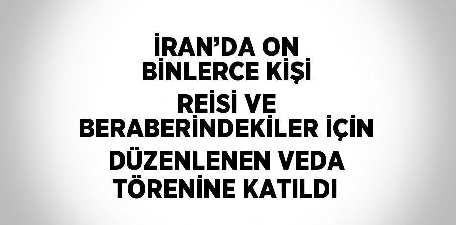 İRAN’DA ON BİNLERCE KİŞİ REİSİ VE BERABERİNDEKİLER İÇİN DÜZENLENEN VEDA TÖRENİNE KATILDI