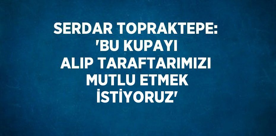 SERDAR TOPRAKTEPE: 'BU KUPAYI ALIP TARAFTARIMIZI MUTLU ETMEK İSTİYORUZ'