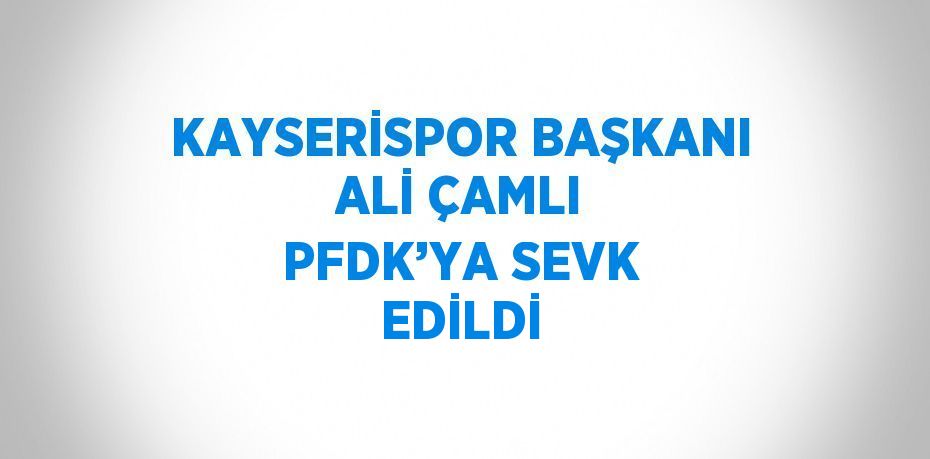 KAYSERİSPOR BAŞKANI ALİ ÇAMLI PFDK’YA SEVK EDİLDİ