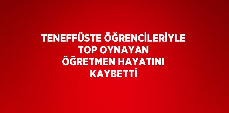 TENEFFÜSTE ÖĞRENCİLERİYLE TOP OYNAYAN ÖĞRETMEN HAYATINI KAYBETTİ