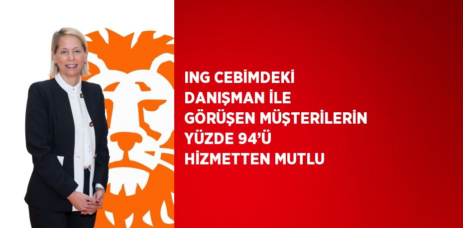 ING CEBİMDEKİ DANIŞMAN İLE GÖRÜŞEN MÜŞTERİLERİN YÜZDE 94’Ü HİZMETTEN MUTLU