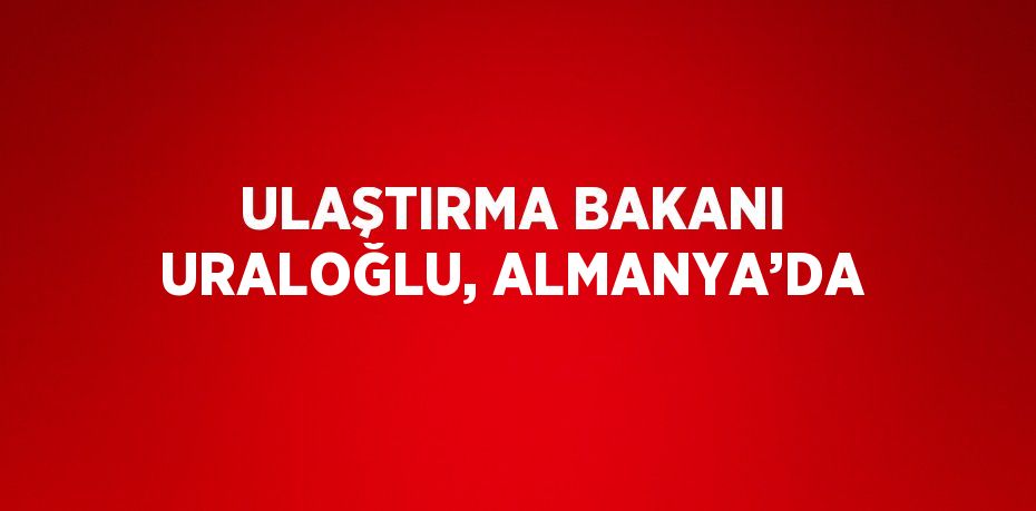 ULAŞTIRMA BAKANI URALOĞLU, ALMANYA’DA