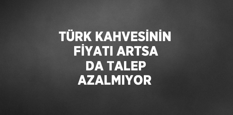 TÜRK KAHVESİNİN FİYATI ARTSA DA TALEP AZALMIYOR