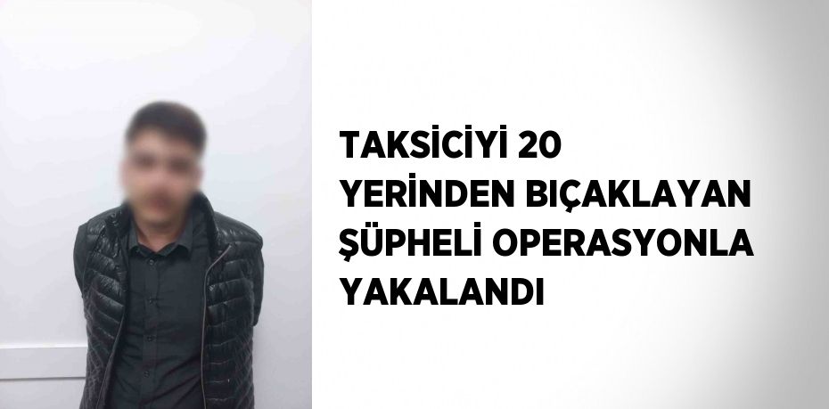 TAKSİCİYİ 20 YERİNDEN BIÇAKLAYAN ŞÜPHELİ OPERASYONLA YAKALANDI