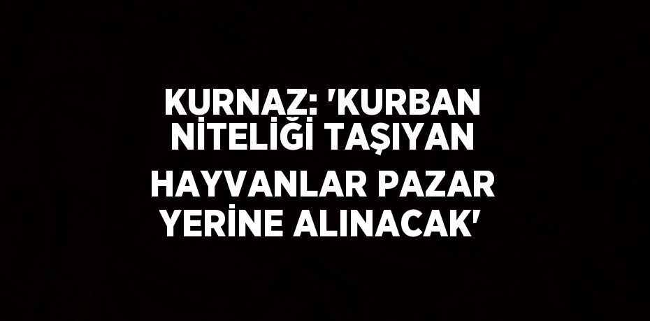 KURNAZ: 'KURBAN NİTELİĞİ TAŞIYAN HAYVANLAR PAZAR YERİNE ALINACAK'