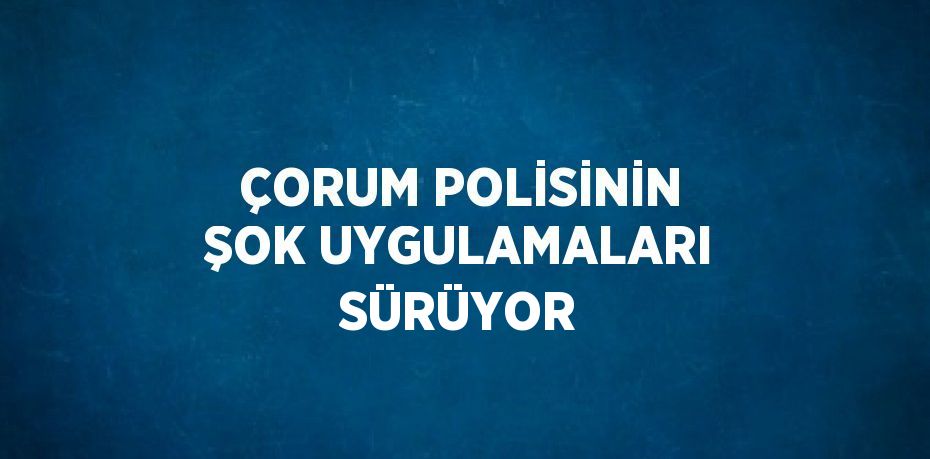 ÇORUM POLİSİNİN ŞOK UYGULAMALARI SÜRÜYOR