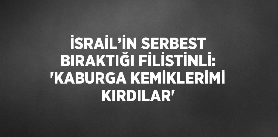 İSRAİL’İN SERBEST BIRAKTIĞI FİLİSTİNLİ: 'KABURGA KEMİKLERİMİ KIRDILAR'