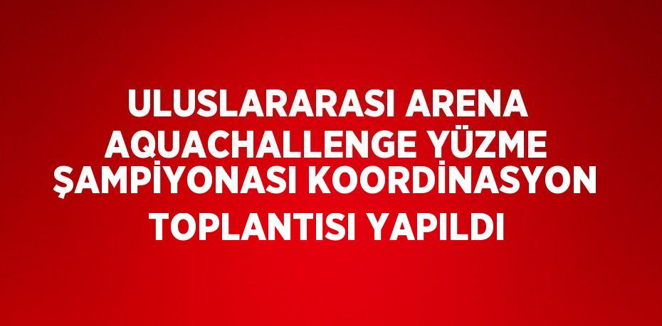 ULUSLARARASI ARENA AQUACHALLENGE YÜZME ŞAMPİYONASI KOORDİNASYON TOPLANTISI YAPILDI