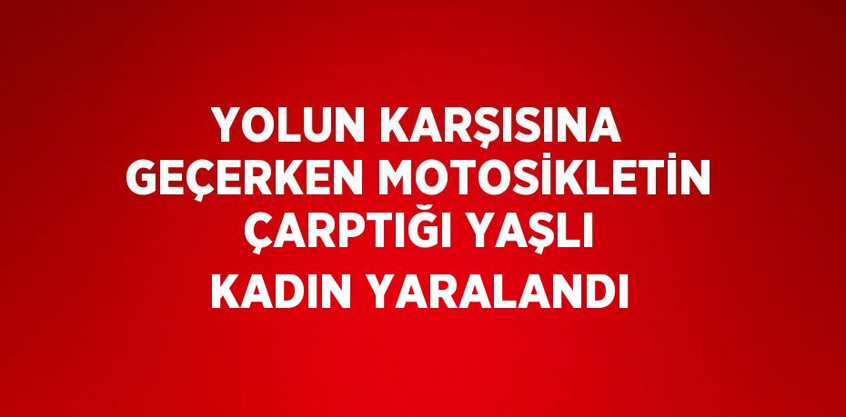 YOLUN KARŞISINA GEÇERKEN MOTOSİKLETİN ÇARPTIĞI YAŞLI KADIN YARALANDI