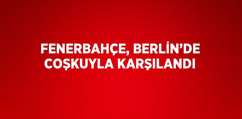 FENERBAHÇE, BERLİN’DE COŞKUYLA KARŞILANDI