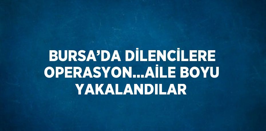 BURSA’DA DİLENCİLERE OPERASYON...AİLE BOYU YAKALANDILAR