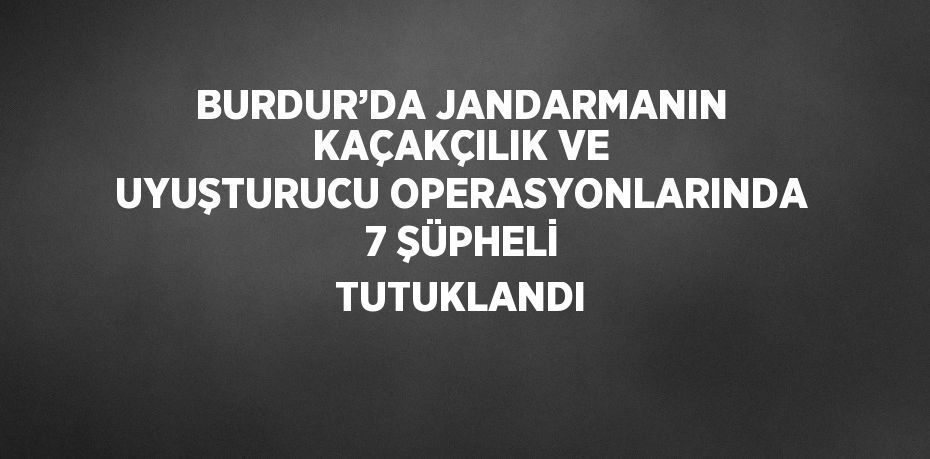 BURDUR’DA JANDARMANIN KAÇAKÇILIK VE UYUŞTURUCU OPERASYONLARINDA 7 ŞÜPHELİ TUTUKLANDI