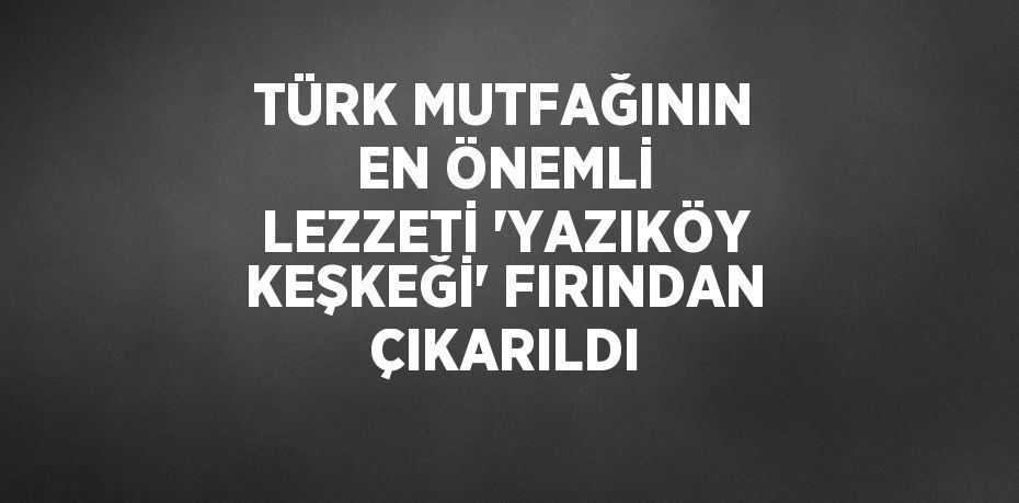 TÜRK MUTFAĞININ EN ÖNEMLİ LEZZETİ 'YAZIKÖY KEŞKEĞİ' FIRINDAN ÇIKARILDI