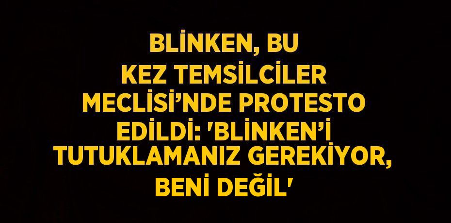 BLİNKEN, BU KEZ TEMSİLCİLER MECLİSİ’NDE PROTESTO EDİLDİ: 'BLİNKEN’İ TUTUKLAMANIZ GEREKİYOR, BENİ DEĞİL'