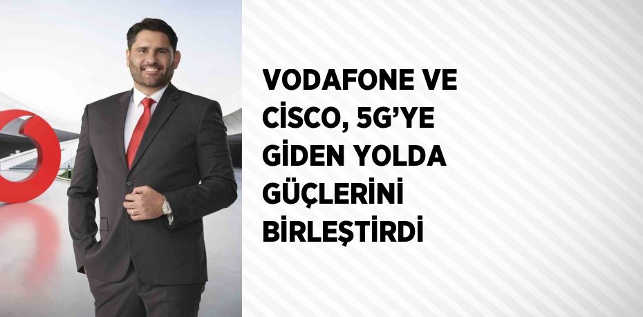 VODAFONE VE CİSCO, 5G’YE GİDEN YOLDA GÜÇLERİNİ BİRLEŞTİRDİ