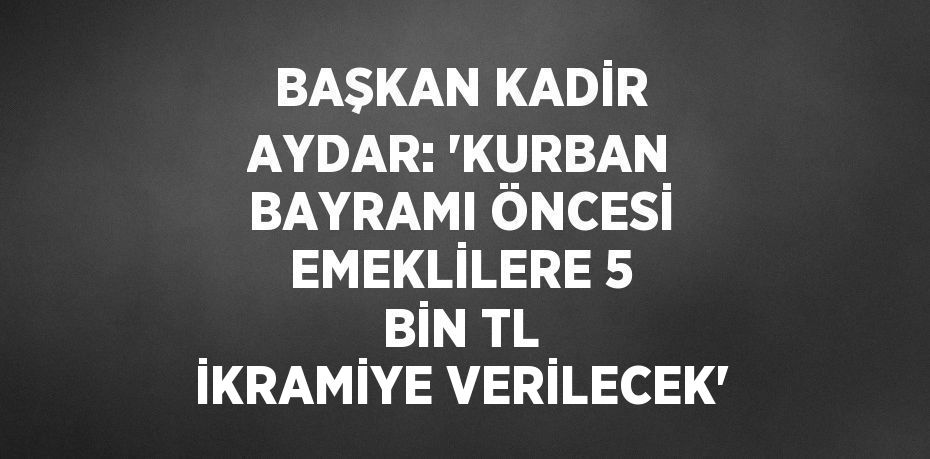 BAŞKAN KADİR AYDAR: 'KURBAN BAYRAMI ÖNCESİ EMEKLİLERE 5 BİN TL İKRAMİYE VERİLECEK'