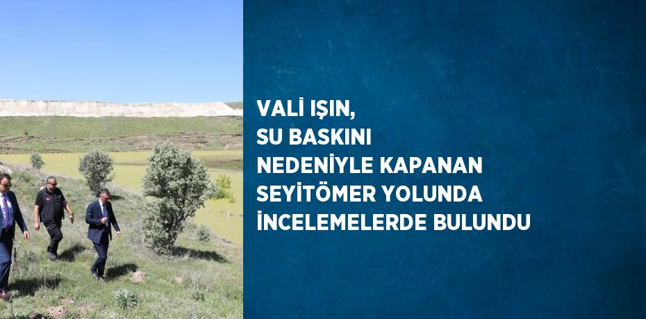 VALİ IŞIN, SU BASKINI NEDENİYLE KAPANAN SEYİTÖMER YOLUNDA İNCELEMELERDE BULUNDU