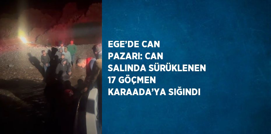 EGE’DE CAN PAZARI: CAN SALINDA SÜRÜKLENEN 17 GÖÇMEN KARAADA’YA SIĞINDI