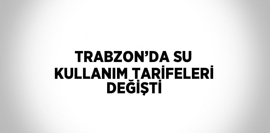 TRABZON’DA SU KULLANIM TARİFELERİ DEĞİŞTİ