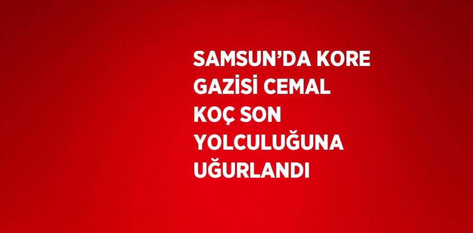 SAMSUN’DA KORE GAZİSİ CEMAL KOÇ SON YOLCULUĞUNA UĞURLANDI