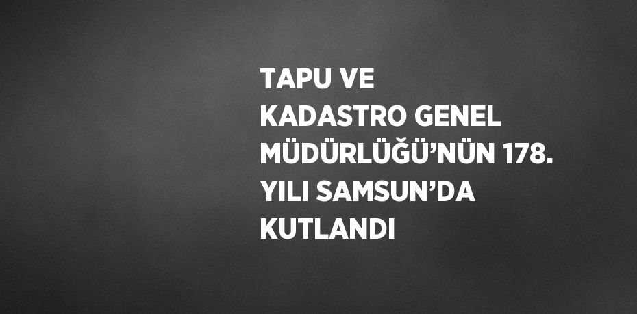 TAPU VE KADASTRO GENEL MÜDÜRLÜĞÜ’NÜN 178. YILI SAMSUN’DA KUTLANDI