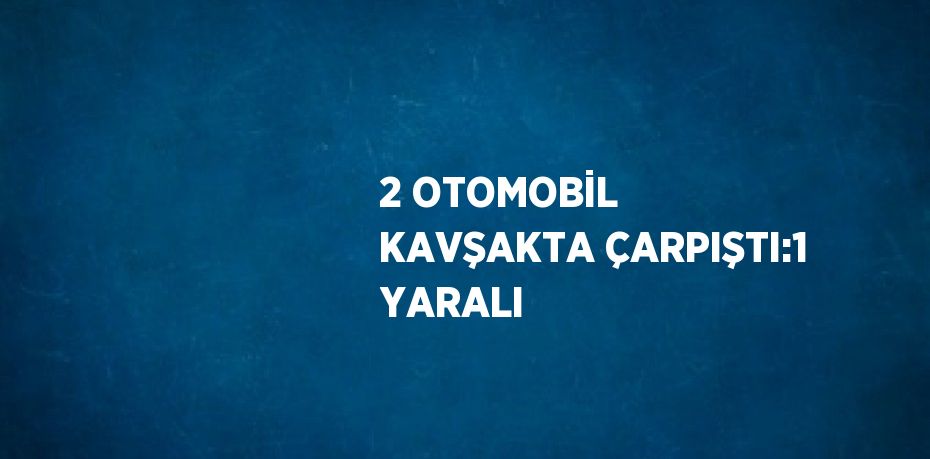 2 OTOMOBİL KAVŞAKTA ÇARPIŞTI:1 YARALI