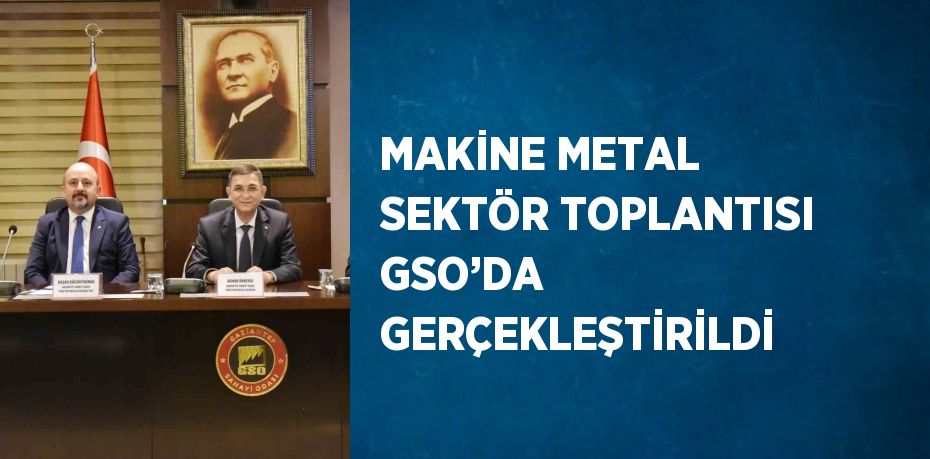 MAKİNE METAL SEKTÖR TOPLANTISI GSO’DA GERÇEKLEŞTİRİLDİ