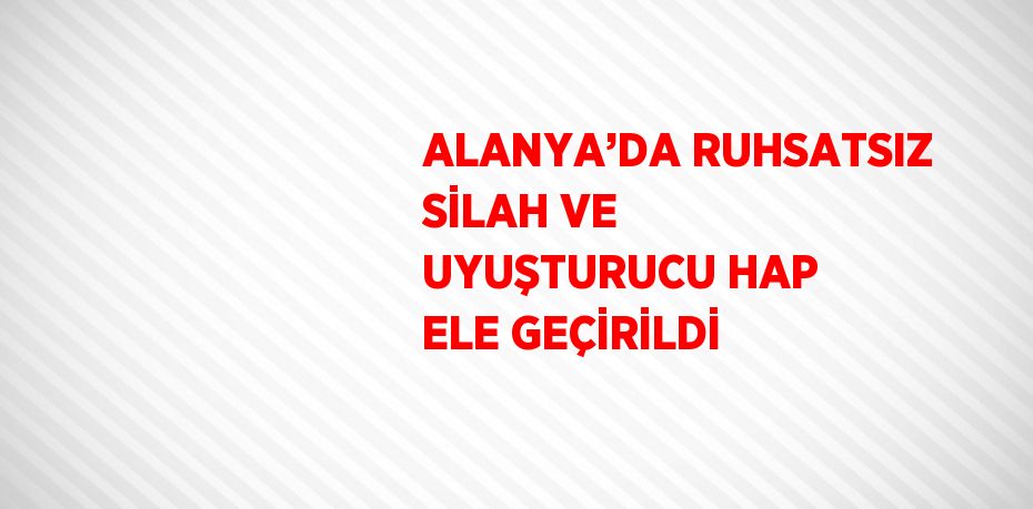 ALANYA’DA RUHSATSIZ SİLAH VE UYUŞTURUCU HAP ELE GEÇİRİLDİ