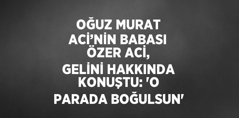 OĞUZ MURAT ACİ’NİN BABASI ÖZER ACİ, GELİNİ HAKKINDA KONUŞTU: 'O PARADA BOĞULSUN'
