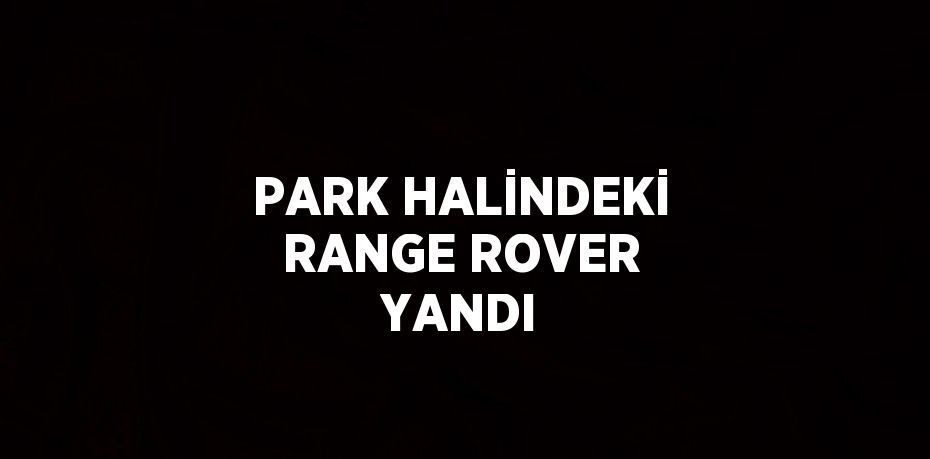 PARK HALİNDEKİ RANGE ROVER YANDI