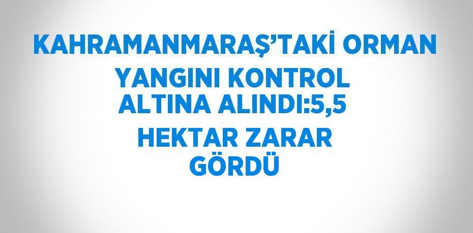KAHRAMANMARAŞ’TAKİ ORMAN YANGINI KONTROL ALTINA ALINDI:5,5 HEKTAR ZARAR GÖRDÜ