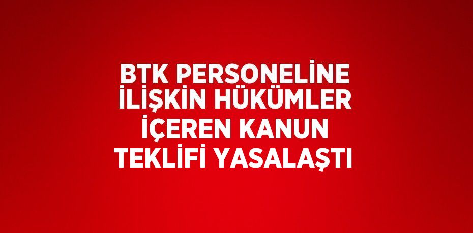 BTK PERSONELİNE İLİŞKİN HÜKÜMLER İÇEREN KANUN TEKLİFİ YASALAŞTI