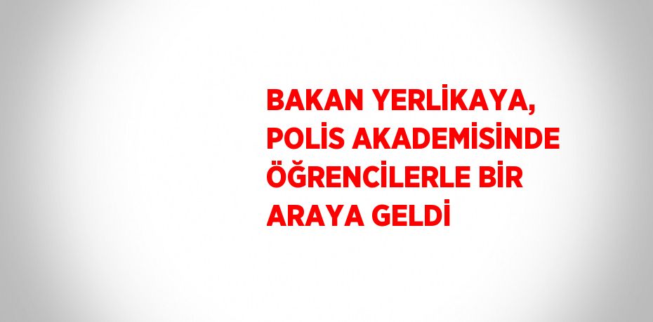 BAKAN YERLİKAYA, POLİS AKADEMİSİNDE ÖĞRENCİLERLE BİR ARAYA GELDİ