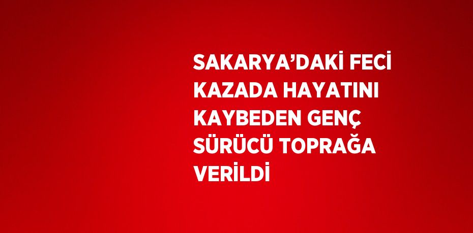 SAKARYA’DAKİ FECİ KAZADA HAYATINI KAYBEDEN GENÇ SÜRÜCÜ TOPRAĞA VERİLDİ