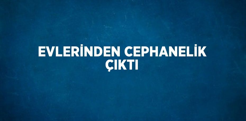 EVLERİNDEN CEPHANELİK ÇIKTI