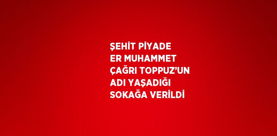 ŞEHİT PİYADE ER MUHAMMET ÇAĞRI TOPPUZ’UN ADI YAŞADIĞI SOKAĞA VERİLDİ