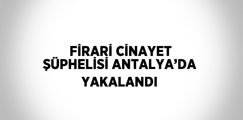 FİRARİ CİNAYET ŞÜPHELİSİ ANTALYA’DA YAKALANDI