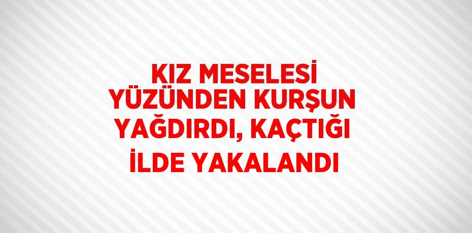 KIZ MESELESİ YÜZÜNDEN KURŞUN YAĞDIRDI, KAÇTIĞI İLDE YAKALANDI