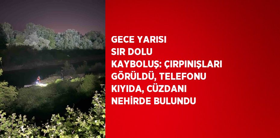 GECE YARISI SIR DOLU KAYBOLUŞ: ÇIRPINIŞLARI GÖRÜLDÜ, TELEFONU KIYIDA, CÜZDANI NEHİRDE BULUNDU