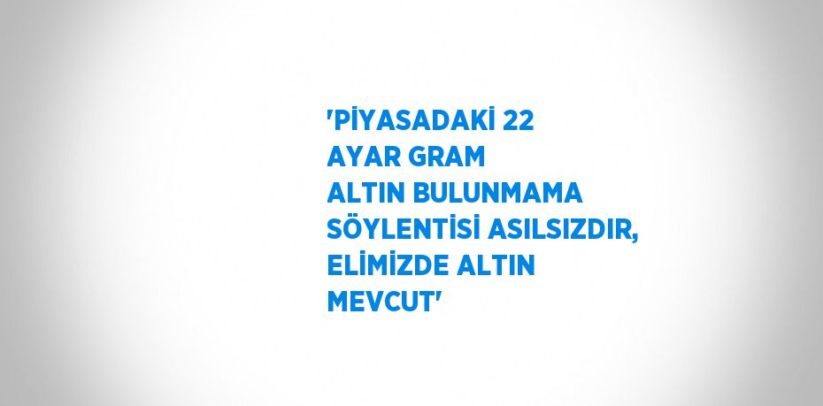 'PİYASADAKİ 22 AYAR GRAM ALTIN BULUNMAMA SÖYLENTİSİ ASILSIZDIR, ELİMİZDE ALTIN MEVCUT'