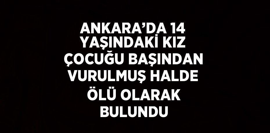ANKARA’DA 14 YAŞINDAKİ KIZ ÇOCUĞU BAŞINDAN VURULMUŞ HALDE ÖLÜ OLARAK BULUNDU