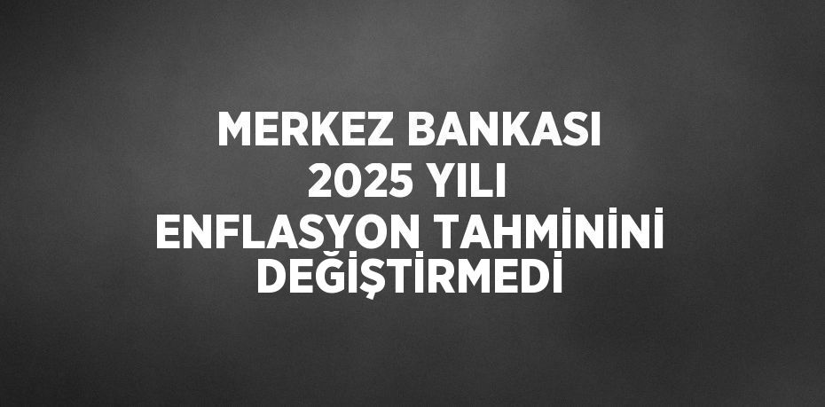 MERKEZ BANKASI 2025 YILI ENFLASYON TAHMİNİNİ DEĞİŞTİRMEDİ