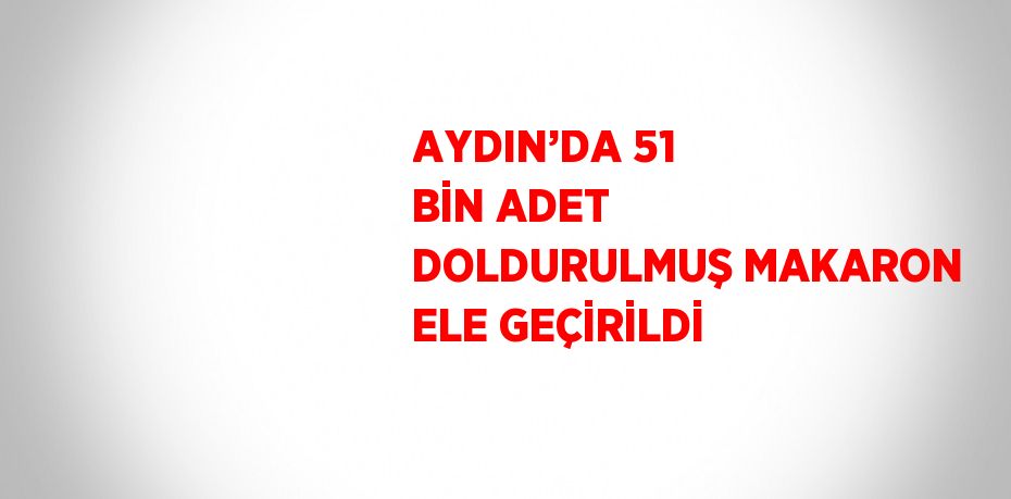 AYDIN’DA 51 BİN ADET DOLDURULMUŞ MAKARON ELE GEÇİRİLDİ