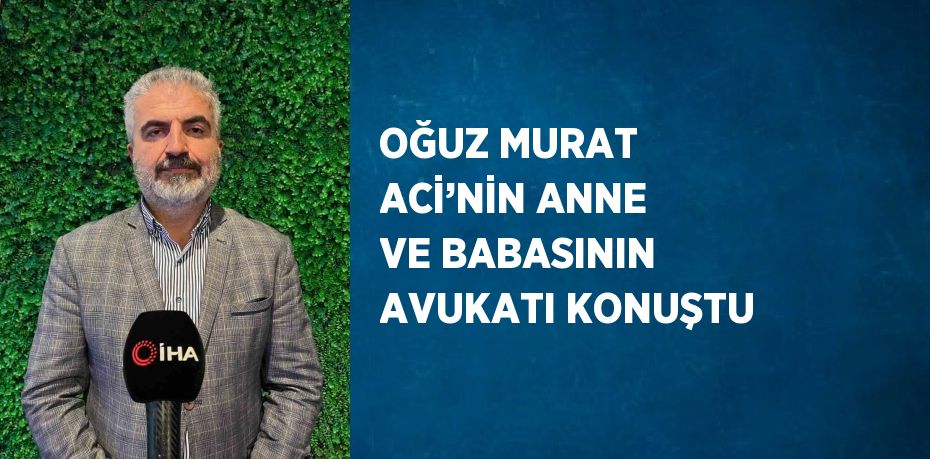 OĞUZ MURAT ACİ’NİN ANNE VE BABASININ AVUKATI KONUŞTU