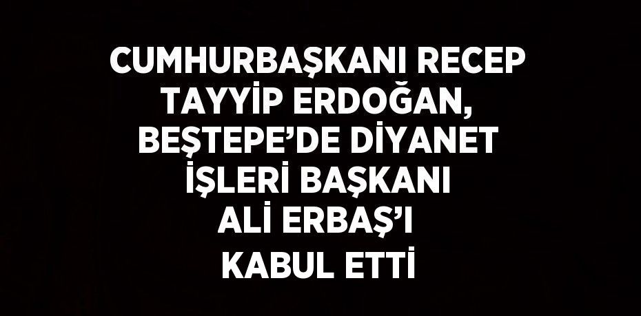 CUMHURBAŞKANI RECEP TAYYİP ERDOĞAN, BEŞTEPE’DE DİYANET İŞLERİ BAŞKANI ALİ ERBAŞ’I KABUL ETTİ