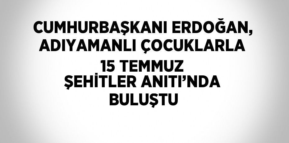 CUMHURBAŞKANI ERDOĞAN, ADIYAMANLI ÇOCUKLARLA 15 TEMMUZ ŞEHİTLER ANITI’NDA BULUŞTU