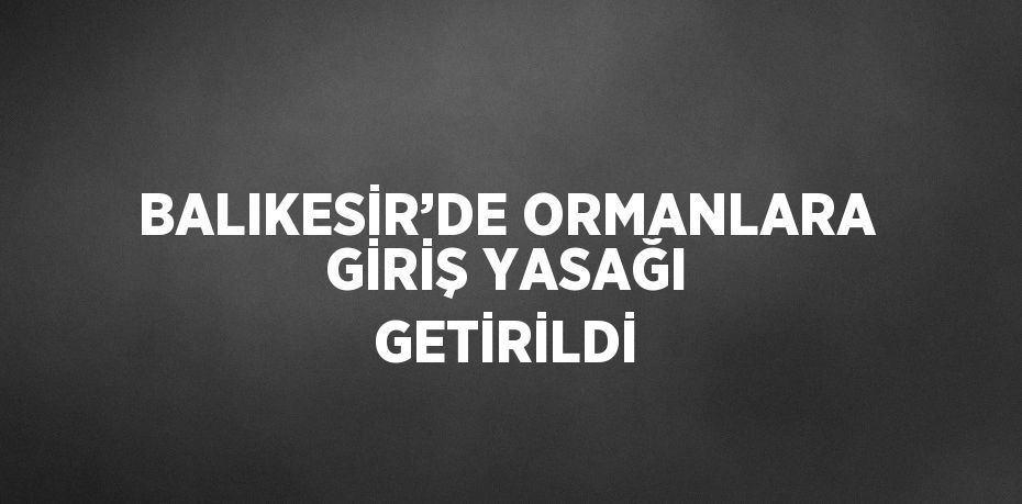 BALIKESİR’DE ORMANLARA GİRİŞ YASAĞI GETİRİLDİ