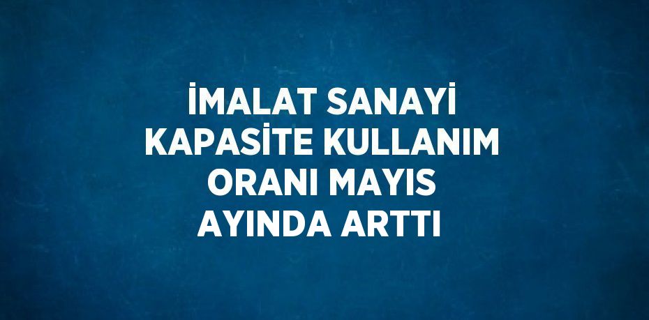 İMALAT SANAYİ KAPASİTE KULLANIM ORANI MAYIS AYINDA ARTTI