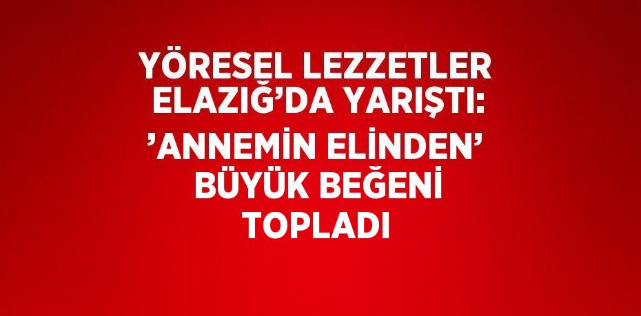 YÖRESEL LEZZETLER ELAZIĞ’DA YARIŞTI: ’ANNEMİN ELİNDEN’ BÜYÜK BEĞENİ TOPLADI