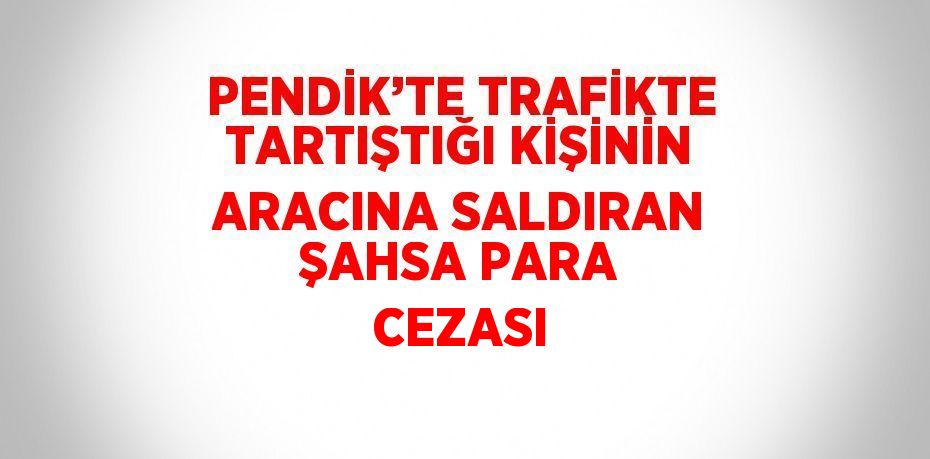 PENDİK’TE TRAFİKTE TARTIŞTIĞI KİŞİNİN ARACINA SALDIRAN ŞAHSA PARA CEZASI